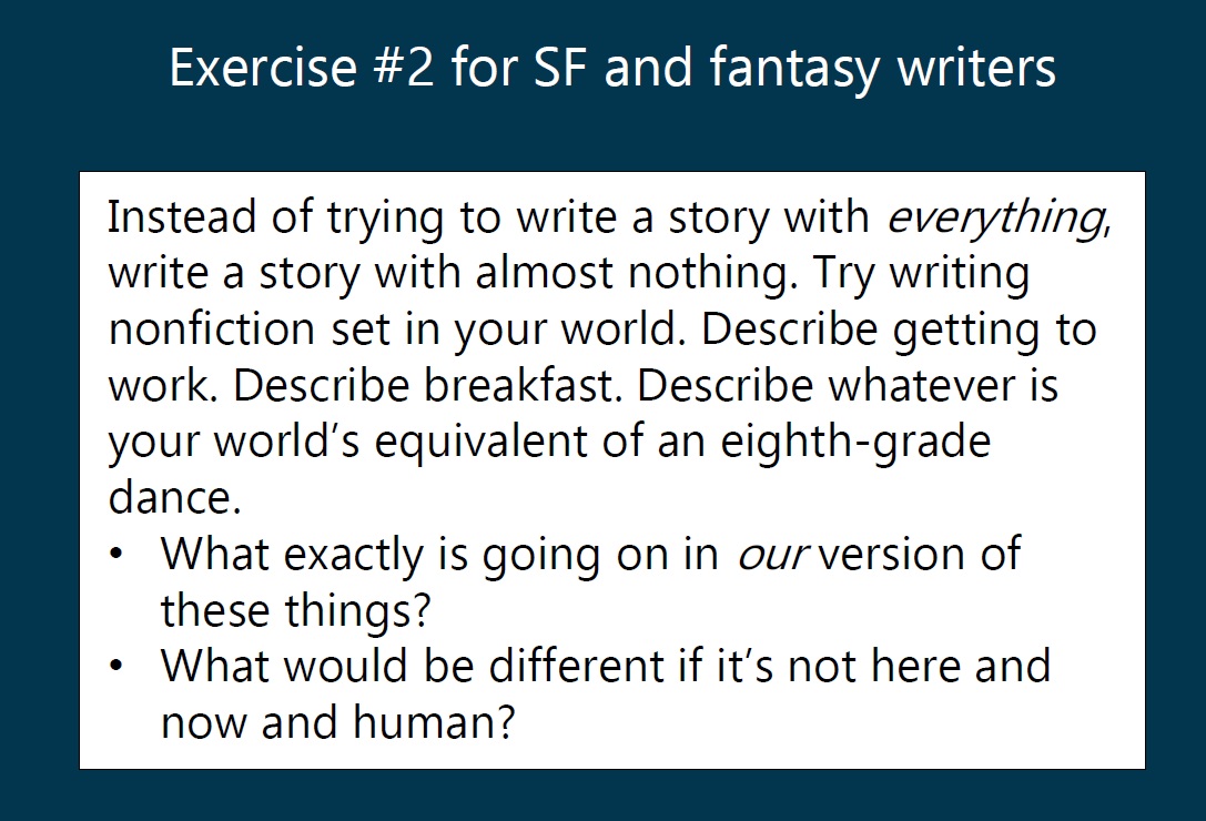 Exercise for SF and Fantasy writers: Instead of trying to write a story with everything, write a story with almost nothing. Try writing nonfiction set in your world. Describe getting to work. Describe breakfast. Describe whatever is your world's equivalent of an eighth-grade dance. What exactly is going on in our version of these things? What would be different if it's not here and now and human?